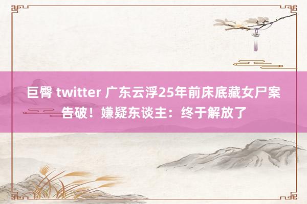 巨臀 twitter 广东云浮25年前床底藏女尸案告破！嫌疑东谈主：终于解放了