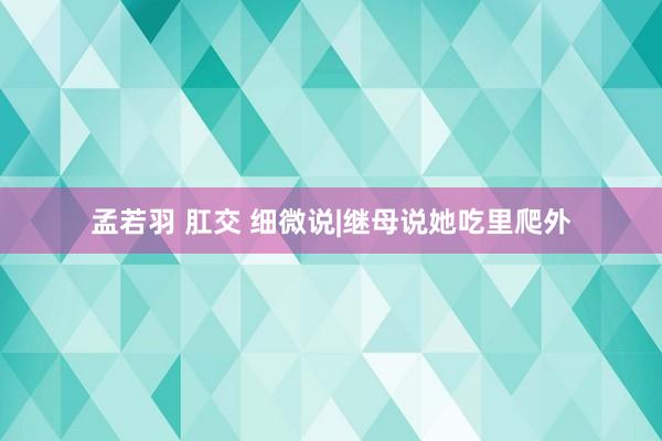 孟若羽 肛交 细微说|继母说她吃里爬外