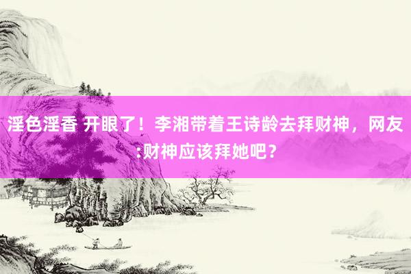 淫色淫香 开眼了！李湘带着王诗龄去拜财神，网友:财神应该拜她吧？