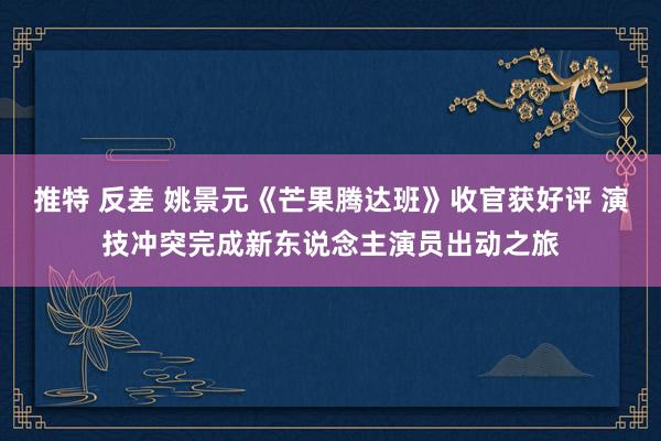 推特 反差 姚景元《芒果腾达班》收官获好评 演技冲突完成新东说念主演员出动之旅