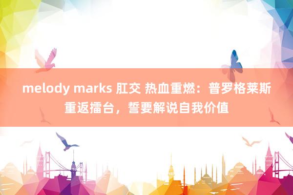 melody marks 肛交 热血重燃：普罗格莱斯重返擂台，誓要解说自我价值