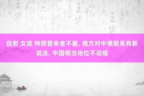 自慰 女孩 特朗普来者不善， 俄方对中俄联系有新说法， 中国相当地位不动摇