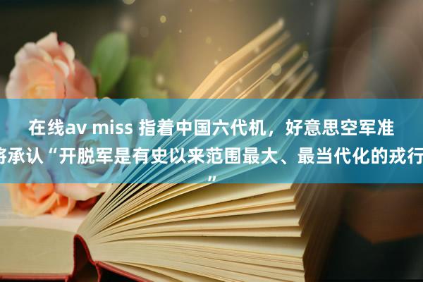 在线av miss 指着中国六代机，好意思空军准将承认“开脱军是有史以来范围最大、最当代化的戎行”